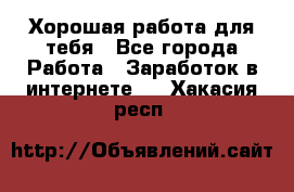 Хорошая работа для тебя - Все города Работа » Заработок в интернете   . Хакасия респ.